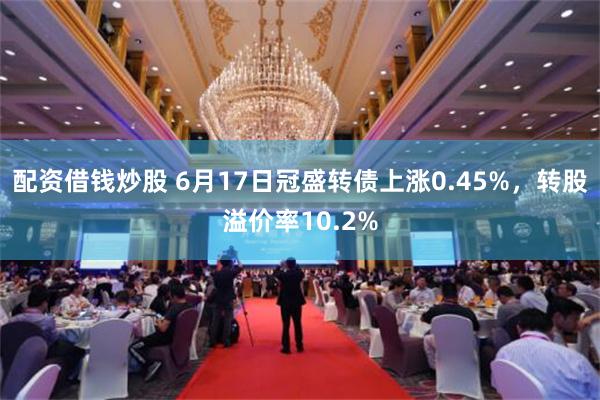 配资借钱炒股 6月17日冠盛转债上涨0.45%，转股溢价率10.2%