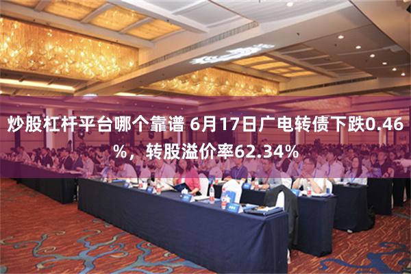 炒股杠杆平台哪个靠谱 6月17日广电转债下跌0.46%，转股溢价率62.34%