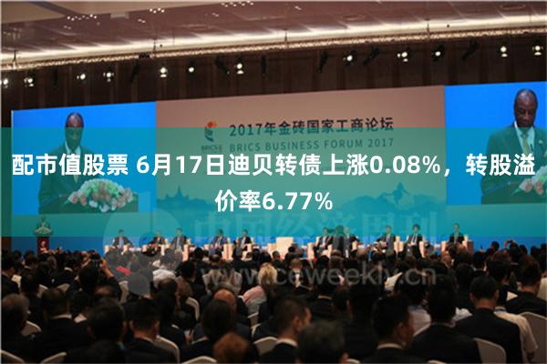 配市值股票 6月17日迪贝转债上涨0.08%，转股溢价率6.77%