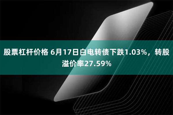 股票杠杆价格 6月17日白电转债下跌1.03%，转股溢价率27.59%