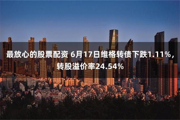 最放心的股票配资 6月17日维格转债下跌1.11%，转股溢价率24.54%