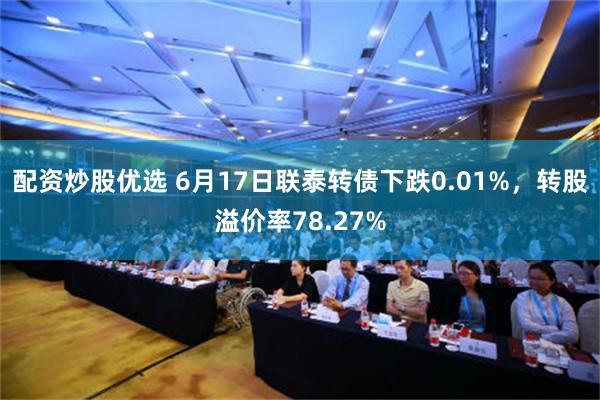 配资炒股优选 6月17日联泰转债下跌0.01%，转股溢价率78.27%