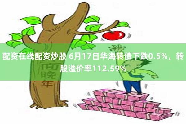 配资在线配资炒股 6月17日华海转债下跌0.5%，转股溢价率112.59%