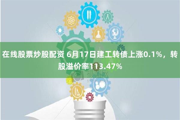 在线股票炒股配资 6月17日建工转债上涨0.1%，转股溢价率113.47%