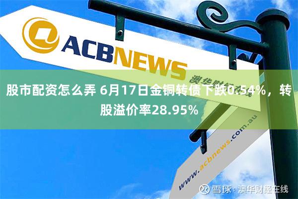 股市配资怎么弄 6月17日金铜转债下跌0.54%，转股溢价率28.95%