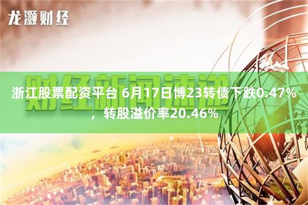 浙江股票配资平台 6月17日博23转债下跌0.47%，转股溢价率20.46%