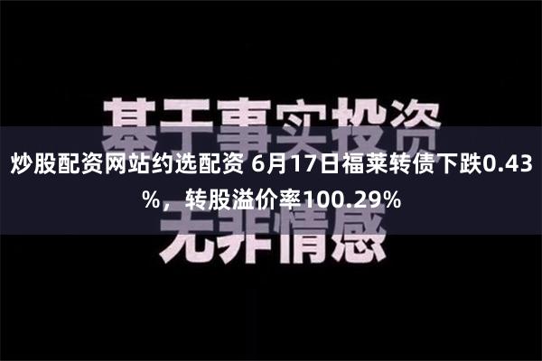 炒股配资网站约选配资 6月17日福莱转债下跌0.43%，转股溢价率100.29%