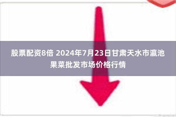 股票配资8倍 2024年7月23日甘肃天水市瀛池果菜批发市场价格行情