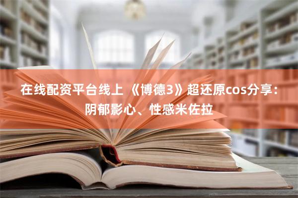 在线配资平台线上 《博德3》超还原cos分享：阴郁影心、性感米佐拉