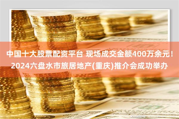 中国十大股票配资平台 现场成交金额400万余元！2024六盘水市旅居地产(重庆)推介会成功举办