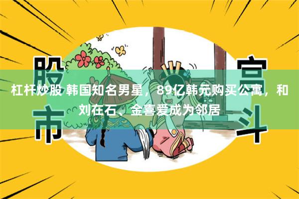 杠杆炒股 韩国知名男星，89亿韩元购买公寓，和刘在石、金喜爱成为邻居