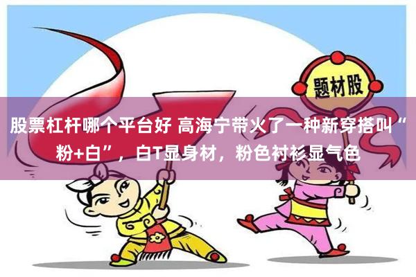 股票杠杆哪个平台好 高海宁带火了一种新穿搭叫“粉+白”，白T显身材，粉色衬衫显气色