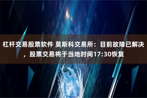 杠杆交易股票软件 莫斯科交易所：目前故障已解决，股票交易将于当地时间17:30恢复