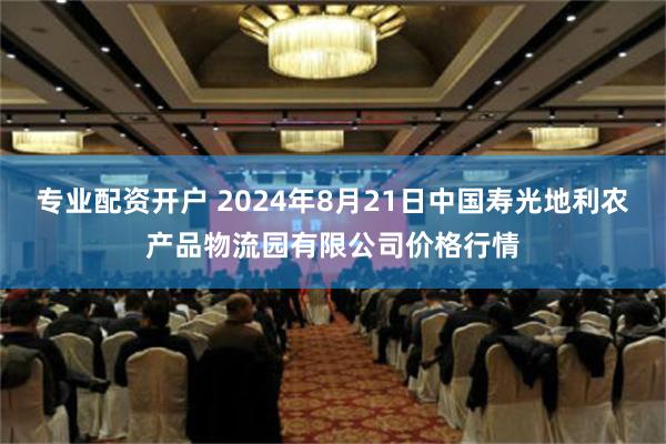 专业配资开户 2024年8月21日中国寿光地利农产品物流园有限公司价格行情