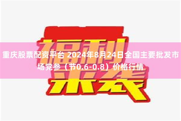 重庆股票配资平台 2024年8月24日全国主要批发市场党参（节0.6-0.8）价格行情