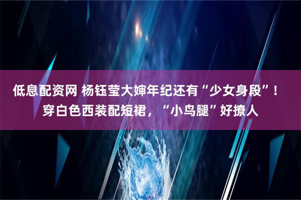 低息配资网 杨钰莹大婶年纪还有“少女身段”！ 穿白色西装配短裙，“小鸟腿”好撩人