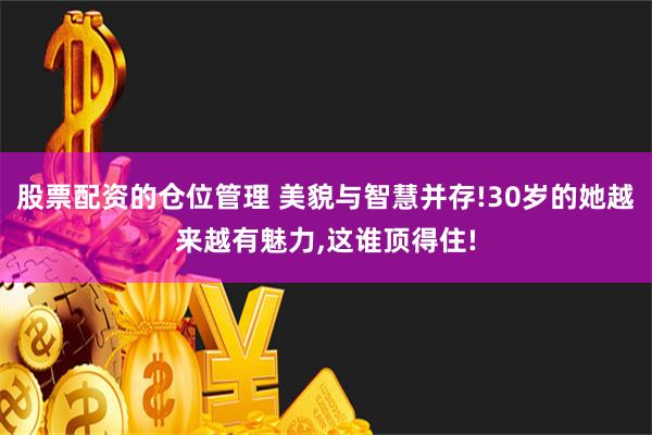 股票配资的仓位管理 美貌与智慧并存!30岁的她越来越有魅力,这谁顶得住!