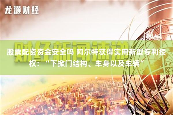 股票配资资金安全吗 阿尔特获得实用新型专利授权：“下掀门结构、车身以及车辆”