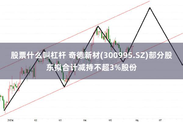 股票什么叫杠杆 奇德新材(300995.SZ)部分股东拟合计减持不超3%股份