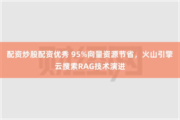 配资炒股配资优秀 95%向量资源节省，火山引擎云搜索RAG技术演进