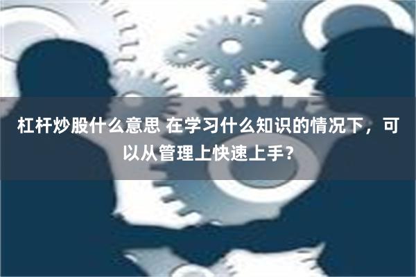 杠杆炒股什么意思 在学习什么知识的情况下，可以从管理上快速上手？