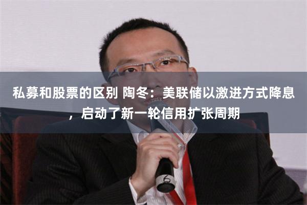 私募和股票的区别 陶冬：美联储以激进方式降息，启动了新一轮信用扩张周期