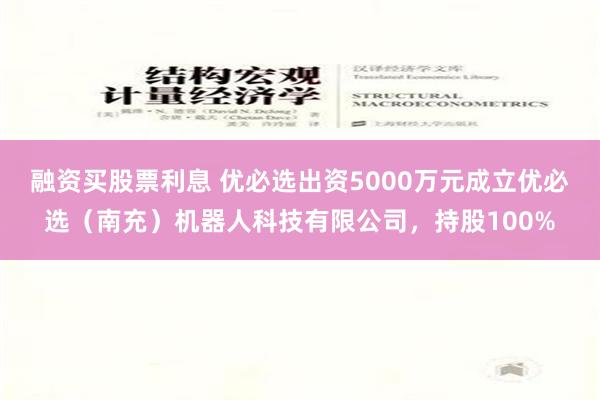 融资买股票利息 优必选出资5000万元成立优必选（南充）机器人科技有限公司，持股100%