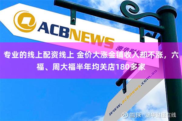 专业的线上配资线上 金价大涨金铺收入却不涨，六福、周大福半年均关店180多家