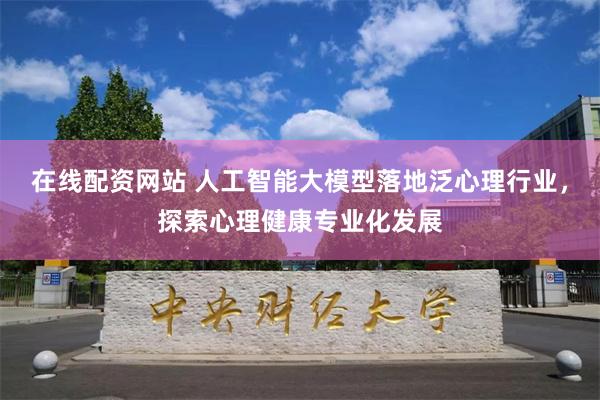 在线配资网站 人工智能大模型落地泛心理行业，探索心理健康专业化发展