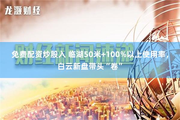 免费配资炒股入 临湖50米+100%以上使用率，白云新盘带头“卷”