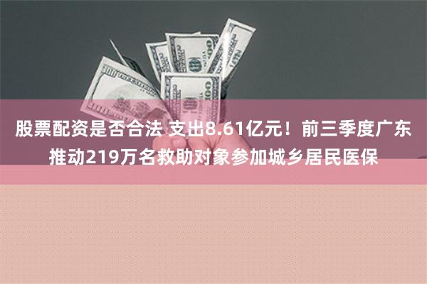 股票配资是否合法 支出8.61亿元！前三季度广东推动219万名救助对象参加城乡居民医保