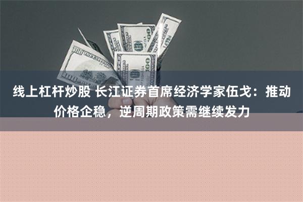 线上杠杆炒股 长江证券首席经济学家伍戈：推动价格企稳，逆周期政策需继续发力