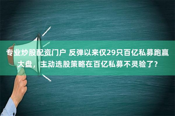 专业炒股配资门户 反弹以来仅29只百亿私募跑赢大盘，主动选股策略在百亿私募不灵验了？