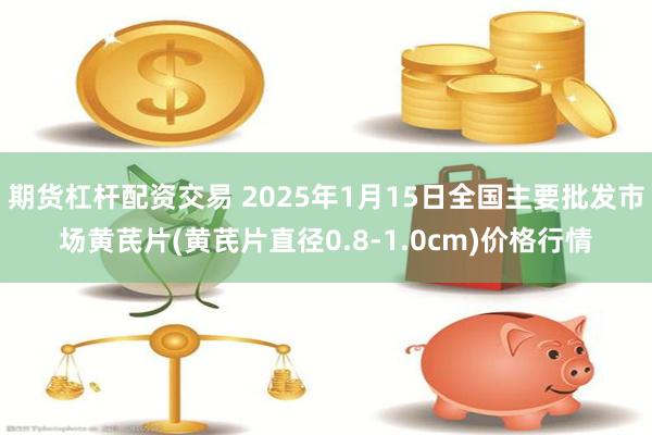 期货杠杆配资交易 2025年1月15日全国主要批发市场黄芪片(黄芪片直径0.8-1.0cm)价格行情