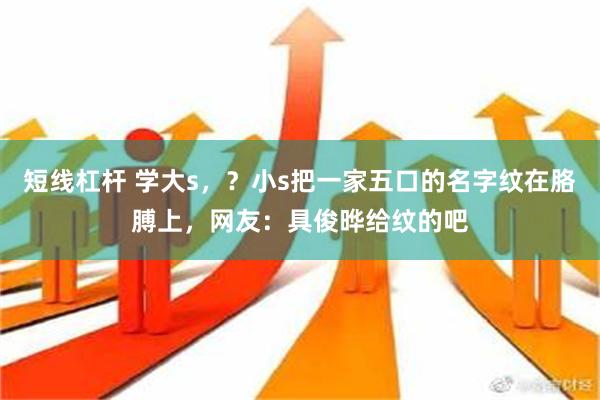 短线杠杆 学大s，？小s把一家五口的名字纹在胳膊上，网友：具俊晔给纹的吧