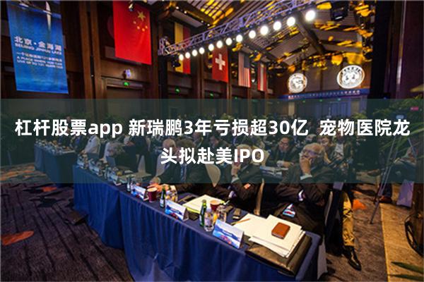 杠杆股票app 新瑞鹏3年亏损超30亿  宠物医院龙头拟赴美IPO